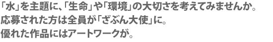 「水」を主題に、「生命」や「環境」の大切さを考えてみませんか。
応募された方は全員が「ざぶん大使」に。
優れた作品にはアートワークが。