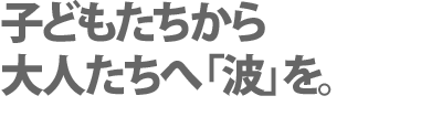 子どもたちから
大人たちへ「波」を。