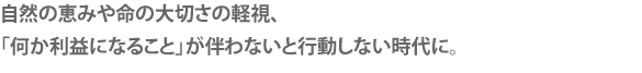 自然の恵みや命の大切さの軽視、
「何か利益になること」が伴わないと行動しない時代に。